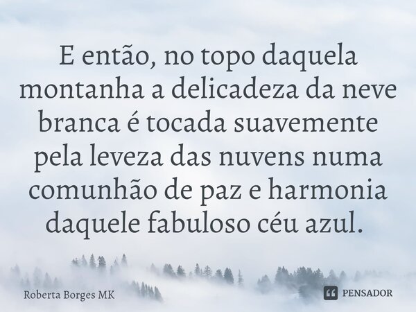 E então, no topo daquela montanha a delicadeza da neve branca é tocada suavemente pela leveza das nuvens numa comunhão de paz e harmonia daquele fabuloso céu az... Frase de Roberta Borges MK.