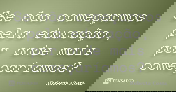 Se não começarmos pela educação, por onde mais começaríamos?... Frase de Roberta Costa.