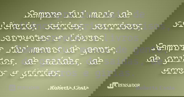 Sempre fui mais de silêncio, séries, sorrisos, sorvetes e livros. Sempre fui menos de gente, de gritos, de saídas, de erros e gírias.... Frase de Roberta Costa.