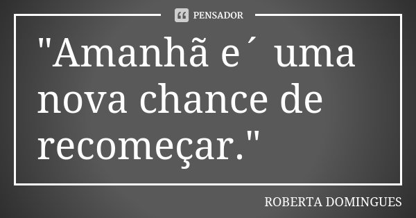 "Amanhã e´ uma nova chance de recomeçar."... Frase de ROBERTA DOMINGUES.