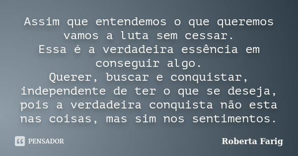 Assim que entendemos o que queremos vamos a luta sem cessar. Essa é a verdadeira essência em conseguir algo. Querer, buscar e conquistar, independente de ter o ... Frase de Roberta Farig.