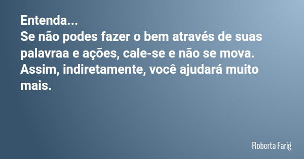 Entenda... Se não podes fazer o bem através de suas palavraa e ações, cale-se e não se mova. Assim, indiretamente, você ajudará muito mais.... Frase de Roberta Farig.