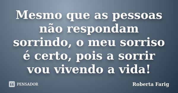 Mesmo que as pessoas não respondam sorrindo, o meu sorriso é certo, pois a sorrir vou vivendo a vida!... Frase de Roberta Farig.