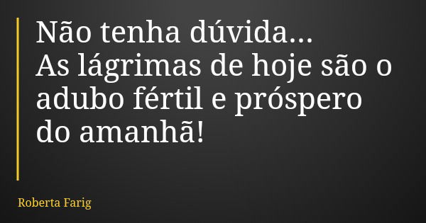 Não tenha dúvida... As lágrimas de hoje são o adubo fértil e próspero do amanhã!... Frase de Roberta Farig.