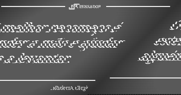 O melhor recomeço é estender a mão e ajudar alguém a levantar.... Frase de Roberta Farig.