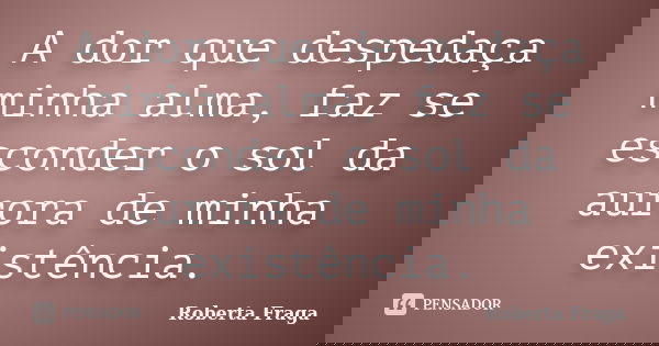A dor que despedaça minha alma, faz se esconder o sol da aurora de minha existência.... Frase de Roberta Fraga.