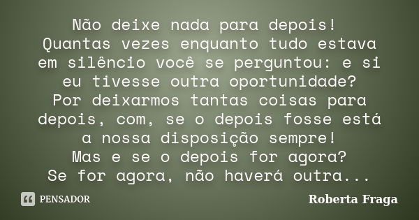 Não deixe nada para depois! Quantas vezes enquanto tudo estava em silêncio você se perguntou: e si eu tivesse outra oportunidade? Por deixarmos tantas coisas pa... Frase de Roberta Fraga.