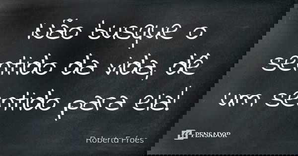 Não busque o sentido da vida, dê um sentido para ela!... Frase de Roberta Fróes.