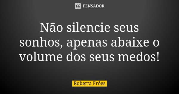 Não silencie seus sonhos, apenas abaixe o volume dos seus medos!... Frase de Roberta Fróes.