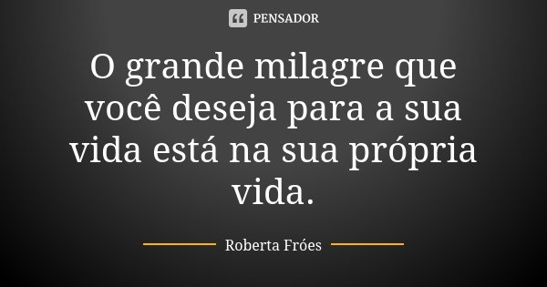 O grande milagre que você deseja para a sua vida está na sua própria vida.... Frase de Roberta Fróes.