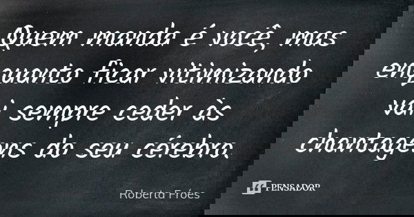 Quem manda é você, mas enquanto ficar vitimizando vai sempre ceder às chantagens do seu cérebro.... Frase de Roberta Fróes.