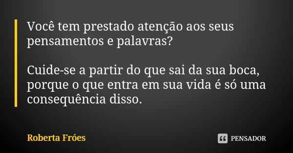 Você tem prestado atenção aos seus pensamentos e palavras? Cuide-se a partir do que sai da sua boca, porque o que entra em sua vida é só uma consequência disso.... Frase de Roberta Fróes.