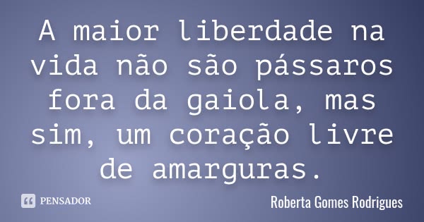 A maior liberdade na vida não são pássaros fora da gaiola, mas sim, um coração livre de amarguras.... Frase de Roberta Gomes Rodrigues.