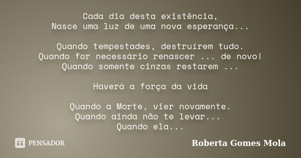 Cada dia desta existência, Nasce uma luz de uma nova esperança... Quando tempestades, destruírem tudo. Quando for necessário renascer ... de novo! Quando soment... Frase de Roberta Gomes Mola.