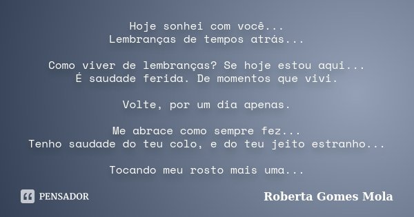 Hoje sonhei com você... Lembranças de tempos atrás... Como viver de lembranças? Se hoje estou aqui... É saudade ferida. De momentos que vivi. Volte, por um dia ... Frase de Roberta Gomes Mola.
