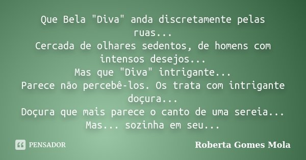 Que Bela "Diva" anda discretamente pelas ruas... Cercada de olhares sedentos, de homens com intensos desejos... Mas que "Diva" intrigante...... Frase de Roberta Gomes Mola.