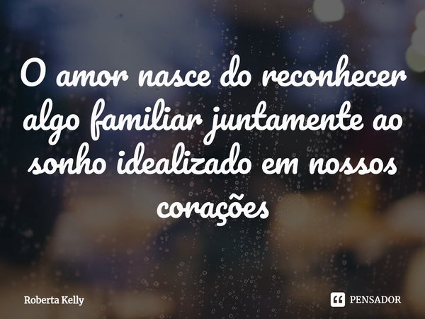⁠O amor nasce do reconhecer algo familiar juntamente ao sonho idealizado em nossos corações... Frase de Roberta Kelly.