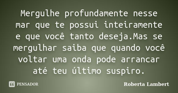 Mergulhe profundamente nesse mar que te possui inteiramente e que você tanto deseja.Mas se mergulhar saiba que quando você voltar uma onda pode arrancar até teu... Frase de Roberta Lambert.