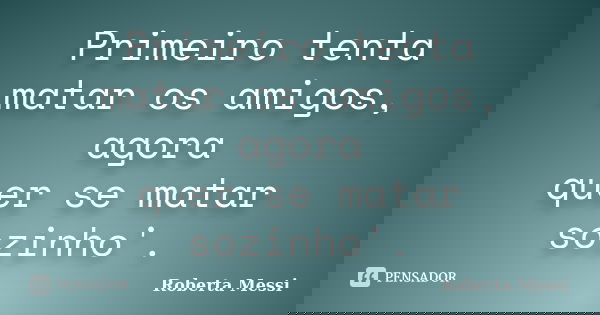Primeiro tenta matar os amigos, agora quer se matar sozinho'.... Frase de Roberta Messi.