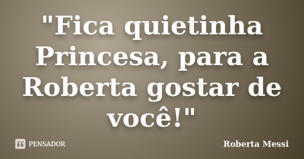 "Fica quietinha Princesa, para a Roberta gostar de você!"... Frase de Roberta Messi.