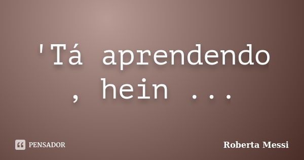 'Tá aprendendo , hein ...... Frase de Roberta Messi.