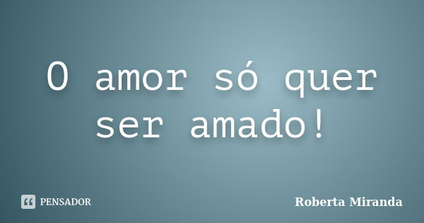 O amor só quer ser amado!... Frase de Roberta Miranda.