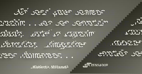 Só sei que somos jardim...ao se sentir cuidado, até o capim nasce bonito, imagine então seres humanos...... Frase de Roberta Miranda.