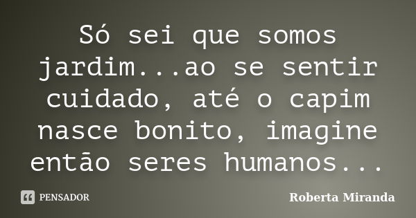 Só sei que somos jardim...ao se sentir cuidado, até o capim nasce bonito, imagine então seres humanos...... Frase de Roberta Miranda.