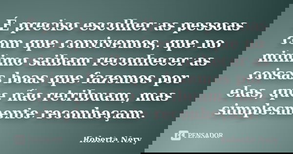 É preciso escolher as pessoas com que convivemos, que no minimo saibam reconhecer as coisas boas que fazemos por elas, que não retribuam, mas simplesmente recon... Frase de Roberta Nery.