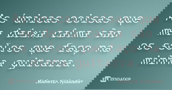 As únicas coisas que me deixa calma são os solos que faço na minha guitarra.... Frase de Roberta Nylander.