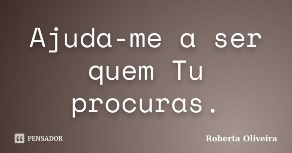 Ajuda-me a ser quem Tu procuras.... Frase de Roberta Oliveira.