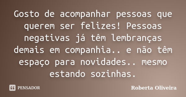 Gosto de acompanhar pessoas que querem ser felizes! Pessoas negativas já têm lembranças demais em companhia.. e não têm espaço para novidades.. mesmo estando so... Frase de Roberta Oliveira.