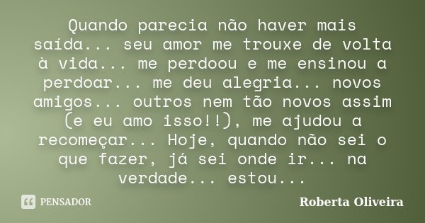 Quando parecia não haver mais saída... seu amor me trouxe de volta à vida... me perdoou e me ensinou a perdoar... me deu alegria... novos amigos... outros nem t... Frase de Roberta Oliveira.