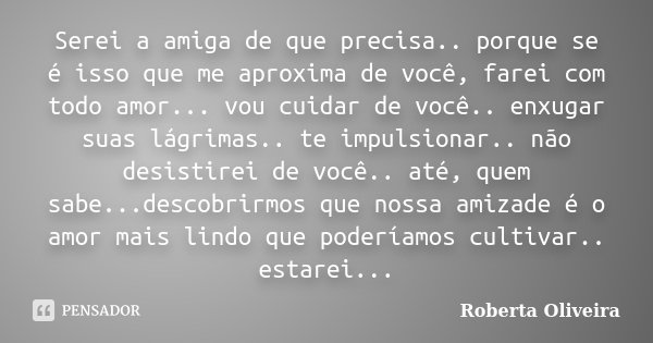 Serei a amiga de que precisa.. porque se é isso que me aproxima de você, farei com todo amor... vou cuidar de você.. enxugar suas lágrimas.. te impulsionar.. nã... Frase de Roberta Oliveira.