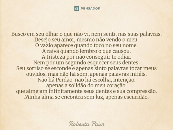 Busco em seu olhar o que não vi, nem senti, nas suas palavras. Desejo seu amor, mesmo não vendo o meu. O vazio aparece quando toco no seu nome. A raiva quando ... Frase de Roberta Paim.