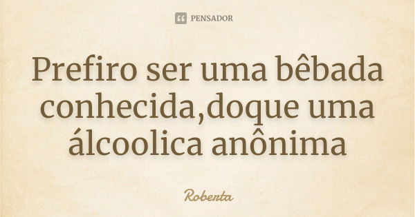 Prefiro ser uma bêbada conhecida,doque uma álcoolica anônima... Frase de roberta.