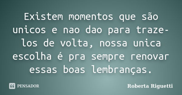 Existem momentos que são unicos e nao dao para traze-los de volta, nossa unica escolha é pra sempre renovar essas boas lembranças.... Frase de Roberta Riguetti.