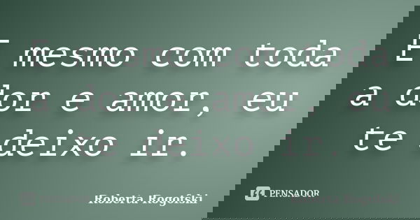 E mesmo com toda a dor e amor, eu te deixo ir.... Frase de Roberta Rogofski.