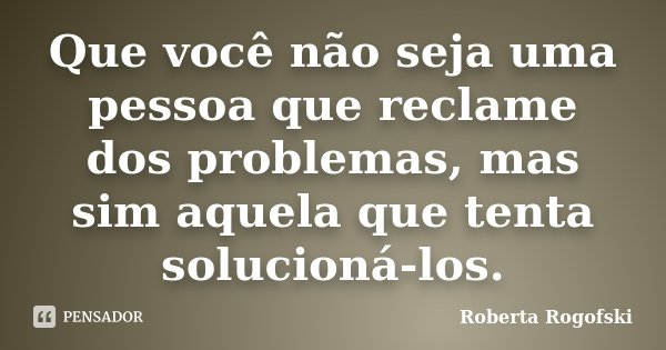 Que você não seja uma pessoa que reclame dos problemas, mas sim aquela que tenta solucioná-los.... Frase de Roberta Rogofski.