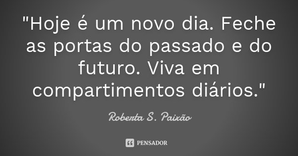 "Hoje é um novo dia. Feche as portas do passado e do futuro. Viva em compartimentos diários."... Frase de Roberta S. Paixão.