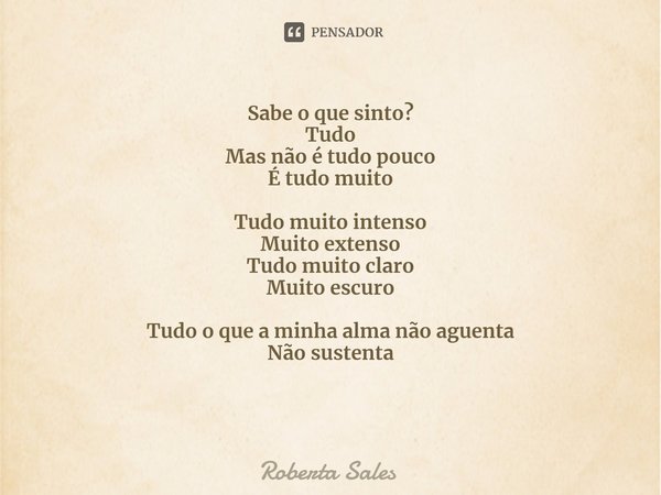 ⁠Sabe o que sinto?
Tudo
Mas não é tudo pouco
É tudo muito Tudo muito intenso
Muito extenso
Tudo muito claro
Muito escuro Tudo o que a minha alma não aguenta
Não... Frase de Roberta Sales.