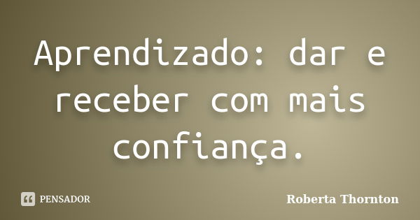 Aprendizado: dar e receber com mais confiança.... Frase de Roberta Thornton.