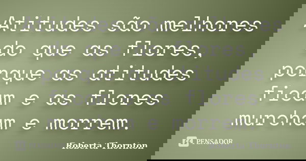 Atitudes são melhores do que as flores, porque as atitudes ficam e as flores murcham e morrem.... Frase de Roberta Thornton.