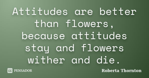 Attitudes are better than flowers, because attitudes stay and flowers wither and die.... Frase de Roberta Thornton.