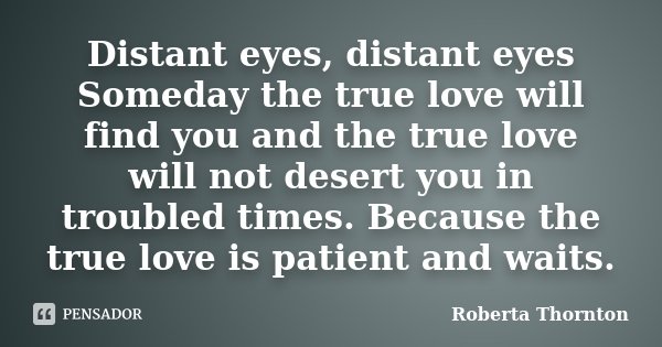 Distant eyes, distant eyes Someday the true love will find you and the true love will not desert you in troubled times. Because the true love is patient and wai... Frase de Roberta Thornton.