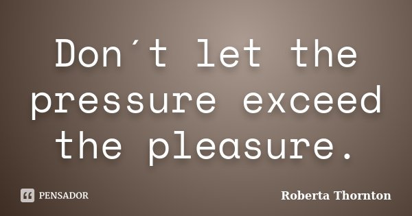 Don´t let the pressure exceed the pleasure.... Frase de Roberta Thornton.