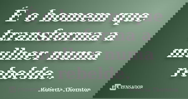 É o homem que transforma a mulher numa rebelde.... Frase de Roberta Thornton.