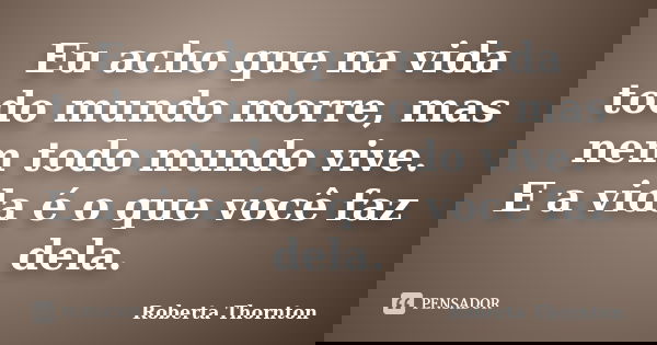 Eu acho que na vida todo mundo morre, mas nem todo mundo vive. E a vida é o que você faz dela.... Frase de Roberta Thornton.