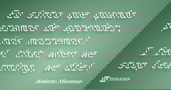 Eu sinto que quando paramos de aprender, nós morremos! I feel that when we stop learning, we die!... Frase de Roberta Thornton.