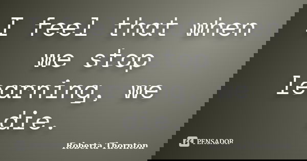 I feel that when we stop learning, we die.... Frase de Roberta Thornton.